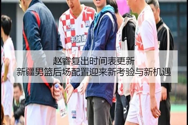 赵睿复出时间表更新 新疆男篮后场配置迎来新考验与新机遇