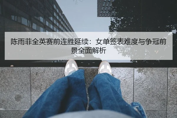 陈雨菲全英赛前连胜延续：女单签表难度与争冠前景全面解析
