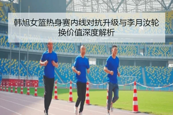 韩旭女篮热身赛内线对抗升级与李月汝轮换价值深度解析